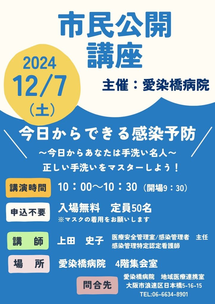 市民公開講座,
2024/12/07（土）,主催：愛染橋病院,今日からできる感染予防,今日からあなたは手洗い名人,正しい手洗いをマスターしよう,講演時間10:00-10:30（開場9:30）,申込不要,入場無料,定員50名,※マスクの着用をお願いします,講師上田史子,医療安全管理室/感染管理者主任,感染管理特定認定看護師,場所愛染橋病院4階集会室,問合せ先愛染橋病院地域医療連携室,大阪市浪速区日本橋5-16-15,TEL06-6634-8901,