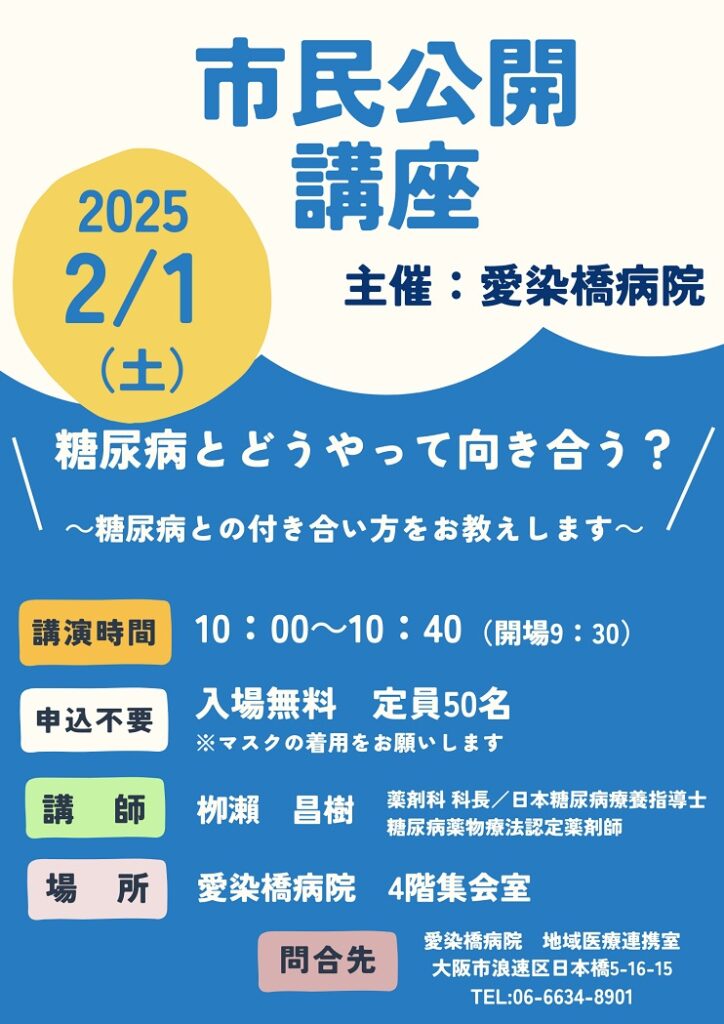 市民公開講座,
2025/02/01（土）,主催：愛染橋病院,糖尿病とどうやって向き合う？,糖尿病との付き合い方をお教えします,講演時間10:00-10:30（開場9:30）,入場無料,定員50名,※マスクの着用をお願いします,講師柳瀬昌樹,薬剤科科長,日本糖尿病療養指導士,糖尿病薬物療法認定薬剤師,場所愛染橋病院4階集会室,問合せ先愛染橋病院地域医療連携室,大阪市浪速区日本橋5-16-15,TEL06-6634-8901,