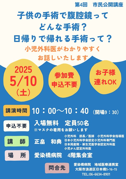 市民公開講座,
2025/05/10（土）,主催：愛染橋病院,子供の手術で腹腔鏡ってどんな手術？日帰りで帰れる手術って？小児外科医がわかりやすくお話しいたします,講演時間10:00-10:40（開場9:30）,入場無料,定員50名,※マスクの着用をお願いします,講師：正畠和典,小児外科部長／医師,小児外科学会指導医,日本小児外科学会認定小児外科専門医,日本周産期・新生児医学会認定外科医,小児がん認定外科医,場所愛染橋病院4階集会室,問合せ先愛染橋病院地域医療連携室,大阪市浪速区日本橋5-16-15,TEL06-6634-8901,