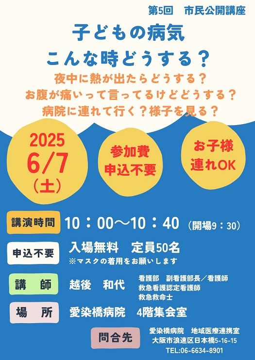 市民公開講座,
2025/06/07（土）,主催：愛染橋病院,子どもの病気 こんな時どうする？,夜中に熱が出たらどうする？,お腹が痛いって言ってるけどどうする？,病院に連れて行く？様子を見る？,講演時間10:00-10:40（開場9:30）,入場無料,定員50名,※マスクの着用をお願いします,講師：越後和代,看護部 副看護部長/看護師,救急看護認定看護師,救急救命士,場所愛染橋病院4階集会室,問合せ先愛染橋病院地域医療連携室,大阪市浪速区日本橋5-16-15,TEL06-6634-8901,