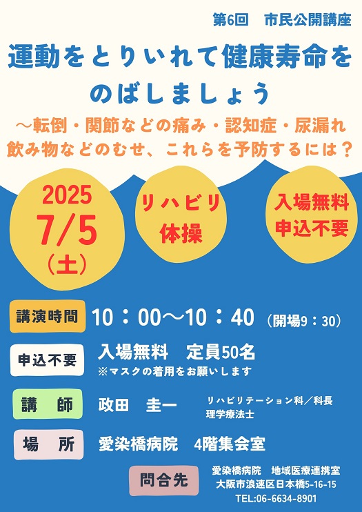 市民公開講座,
2025/05/10（土）,主催：愛染橋病院,運動をとりいれて健康寿命をのばしましょう,転倒・関節などの痛み・認知症・尿漏れ・飲み物などのむせ、これらを予防するには？,リハビリ体操,講演時間10:00-10:40（開場9:30）,入場無料,定員50名,※マスクの着用をお願いします,講師：政田圭一,リハビリテーション科/科長,理学療法士,場所愛染橋病院4階集会室,問合せ先愛染橋病院地域医療連携室,大阪市浪速区日本橋5-16-15,TEL06-6634-8901,