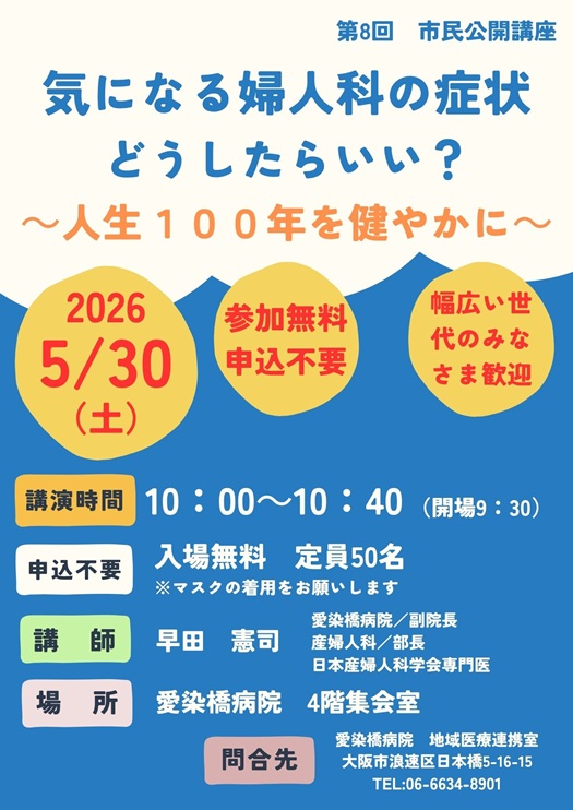 市民公開講座,
2026/05/30（土）,主催：愛染橋病院,気になる婦人科の症状、どうしたらいい？,人生100年を健やかに,講演時間10:00-10:40（開場9:30）,入場無料,定員50名,※マスクの着用をお願いします,講師：早田憲司,副院長/産婦人科部長,日本産婦人科学会専門医,場所愛染橋病院4階集会室,問合せ先愛染橋病院地域医療連携室,大阪市浪速区日本橋5-16-15,TEL06-6634-8901,