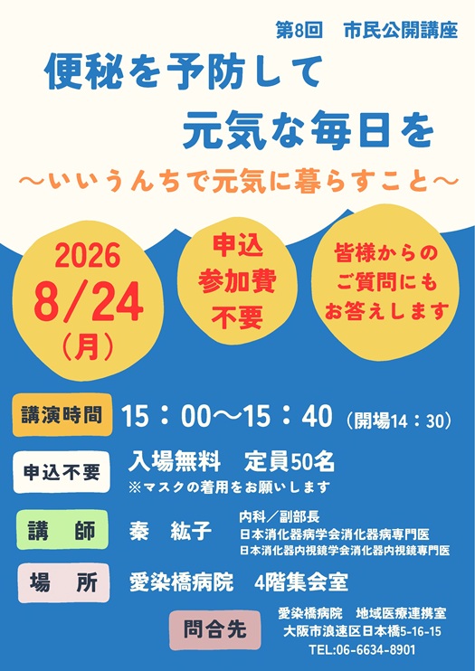 市民公開講座,
2026/08/24（月）,主催：愛染橋病院,便秘を予防して元気な毎日を ～いいうんちで元気に暮らすこと～,講演時間15:00-15:40（開場14:30）,入場無料,定員50名,※マスクの着用をお願いします,講師：秦紘子,内科/副部長,日本消化器病学会消化器病専門医,日本消化器内視鏡学会消化器内視鏡専門医,場所愛染橋病院4階集会室,問合せ先愛染橋病院地域医療連携室,大阪市浪速区日本橋5-16-15,TEL06-6634-8901,