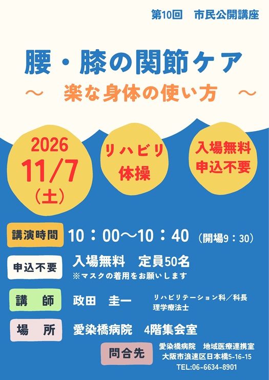市民公開講座,
2026/11/7(土),主催:愛染橋病院,腰・膝の関節ケア~楽な身体の使い方~,講演時間10:00-10:40(開場9:30),入場無料,定員50名,※マスクの着用をお願いします,講師:政田圭一,リハビリテーション科/科長,理学療法士,場所愛染橋病院4階集会室,問合せ先愛染橋病院地域医療連携室,大阪市浪速区日本橋5-16-15,TEL06-6634-8901,